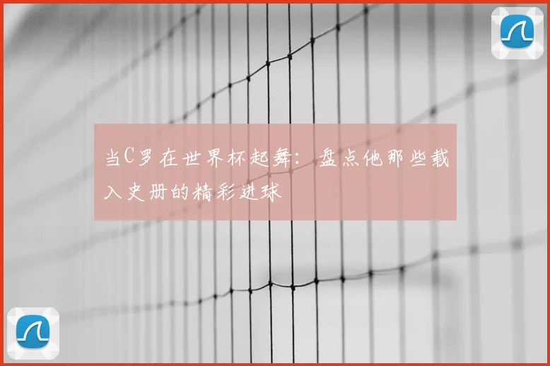 当C罗在世界杯起舞：盘点他那些载入史册的精彩进球