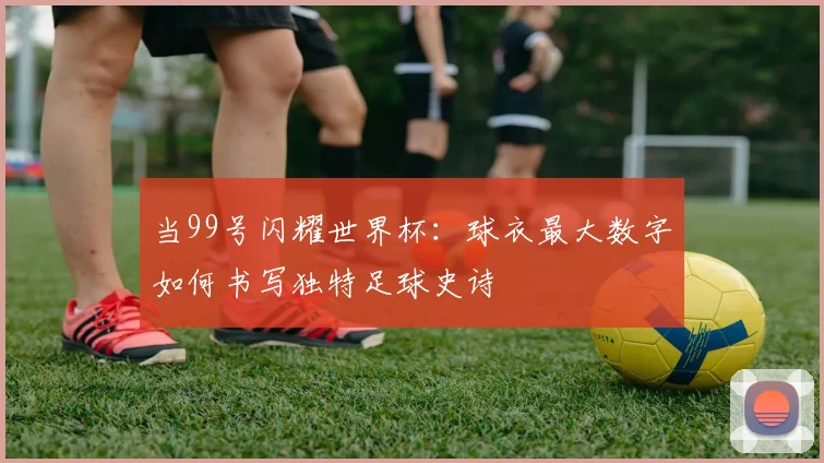 当99号闪耀世界杯:球衣最大数字如何书写独特足球史诗