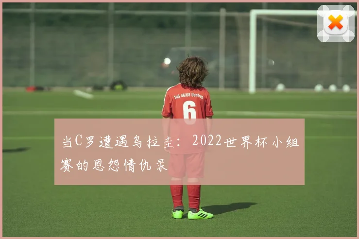 当C罗遭遇乌拉圭:2022世界杯小组赛的恩怨情仇录
