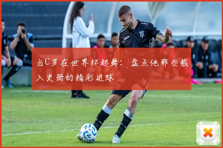 当C罗在世界杯起舞：盘点他那些载入史册的精彩进球