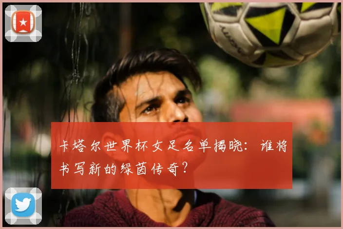 卡塔尔世界杯女足名单揭晓:谁将书写新的绿茵传奇?