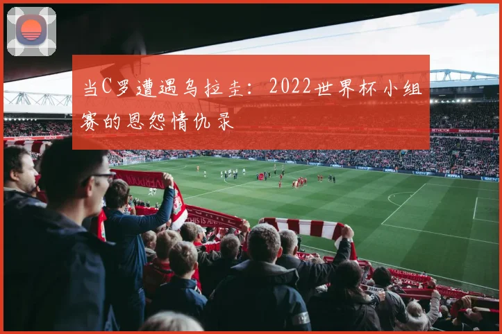 当C罗遭遇乌拉圭：2022世界杯小组赛的恩怨情仇录